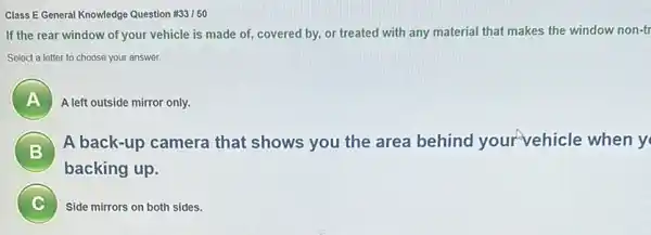 Class E General Knowledge Question #33150
If the rear window of your vehicle is made of, covered by, or treated with any material that makes the window non-tr
Select a letter to choose your answer.
A A left outside mirror only.
B
A back-up camera that shows you the area behind yourvehicle when y
B
backing up.
C Side mirrors on both sides.