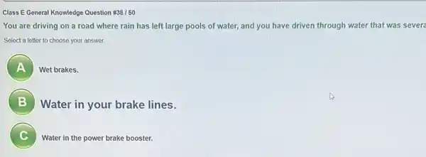 Class E General Knowledge Question #38/50
You are driving on a road where rain has left large pools of water, and you have driven through water that was severa
Select a letter to choose your answer.
A 7
Wet brakes.
B
Water in your brake lines.
C c
Water in the power brake booster.