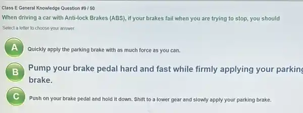 Class E General Knowledge Question #9/50
When driving a car with Anti-lock Brakes (ABS), if your brakes fail when you are trying to stop, you should
Select a letter to choose your answer.
Quickly apply the parking brake with as much force as you can.
Pump your brake pedal hard and fast while firmly applying your parking
brake.
pedal and hold it down. Shift to a lower gear and slowly apply your parking brake.