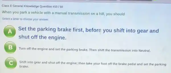 Class EGeneral Knowledge Question #10/50
When you park a vehicle with a manual transmission on a hill you should
Select a letter to choose your answer.
A .
Set the parking brake first, before you shift into gear and
shut off the engine.
B
Turn off the engine and set the parking brake. Then shift the transmission into Neutral.
C Shift into gear and shut off the engine;then take your foot off the brake pedal and set the parking
brake.