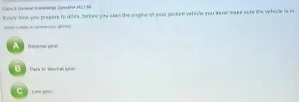 Class EGeneral Knowledge Question is 150
Every time you prepare to drive, before you start the engine of your parked vehicle you must make sure the vehicle is in
your answer
A )
Reverse gear.
B Park or Neutral gear
7 Low gean