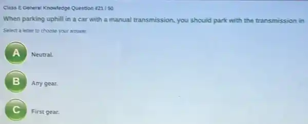 Class EGeneral Knowledge Question 221/50
When parking uphill in a car with a manual transmission , you should park with the transmission in
Select a letter to choose your answer.
A ) Neutral.
B
Any gear.
C
First gear.