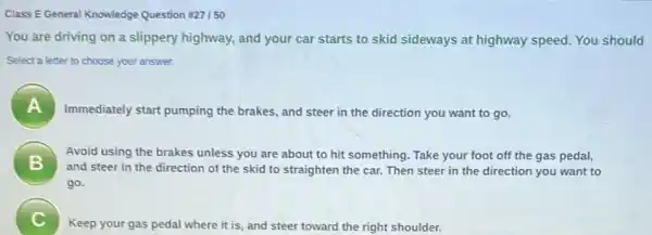 Class EGeneral Knowledge Question =27150
You are driving on a slippery highway, and your car starts to skid sideways at highway speed. You should
Select a letter to choose your answer.
A
Immediately start pumping the brakes, and steer in the direction you want to go.
B
Avoid using the brakes unless you are about to hit something. Take your foot off the gas pedal,
and steer in the direction of the skid to straighten the car Then steer in the direction you want to
go.
C
Keep your gas pedal where it is, and steer toward the right shoulder.