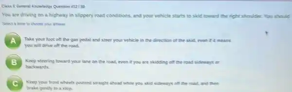 Class EGeneral Konswimpe Question atalso
You are driving on a highway in slippery road conditions, and your vehicle starts to skid toward the right shoulder.
answer
A Take your foot off the gas pedal and steer your vehicle in the direction of the skid, even if it means
you will drive off the road.
B Keep steering toward your lane on the road even if you are skidding off the road sideways cr 5
backwards
Keep your front wheels pointed straight ahead while you skid sideways of the read, and them
brake gently to a stop