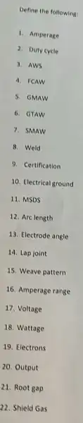 Define the following:
1. Amperage
2. Duty cycle
3. AWS
4. FCAW
5. GMAW
6. GTAW
7. SMAW
8. Weld
9. Certification
10. Electrical ground
11. MSDS
12. Arclength
13. Electrode angle
14. Lap joint
15. Weave pattern
16. Amperage range
17. Voltage
18. Wattage
19. Electrons
20. Output
21. Root gap
22. Shield Gas