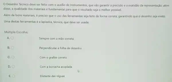 Desenho Técnico deve ser feito com o auxilio de Instrumentos, que vão garantir a precisão c a exatidão da representação; além
disso, a qualidade dos materiais é fundamental para que o resultado seja o melhor possivel.
Além de bons materiais,é preciso que o uso das ferramentas seja feito de forma correta garantindo que o desenho seja exato.
Uma destas ferramentas a lapiseira, técnica, que deve ser usada:
Múltipla Escolha:
A.
Sempre com a mão correta
B.
Perpendicular à folha de desenho
C.
Com o grafite correto
D.
Com a borracha acoplada
E.
Distante das réguas