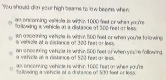 You should dim your high beams to low beams when:
o
e
a vehicle at a distance of 500 feet or less.
an oncoming vehicle is within 1000 feet or when you're
following a vehicle at a distance of 300 feet or less.
an oncoming vehicle is within 500 feet or when you're following
a vehicle at a distance of 300 feet or less.
an oncoming vehicle is within 500 feet or when you're following
an oncoming vehicle is within 1000 feet or when you're
following a vehicle at a distance of 500 feet or less.