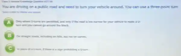 You are driving on a public road and need to turn your velicle around. You can use a three point turn
A .
turn and you cannot up around the block.
Only where Utims are permitted and only if the mad is too narrow for your vehicle to make
B On straight rais, including on hills, but not on curves
B
In planed is turn, I there is a sign prohibiting a U-turn.