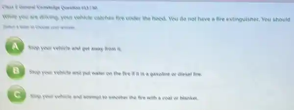 While you are driving your vehicle catches fire under the hood. You do not have a fire extinguisher. You should
A Sing your vehicle and get away from it.
A
B
Stop your relicle and put water on the five it it is a pasoline or diesel fire.
C Sing your volicle and attempt to smother the five with a coat or blanket.