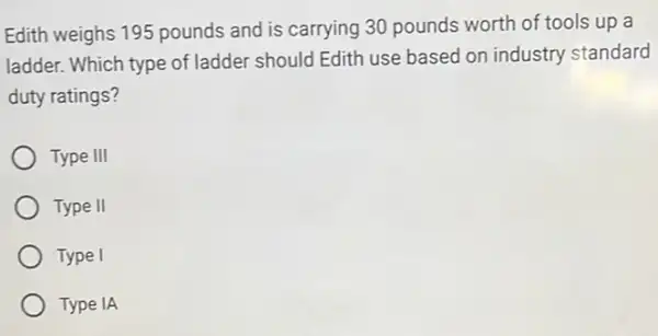 Edith weighs 195 pounds and is carrying 30 pounds worth of tools up a
ladder. Which type of ladder should Edith use based on industry standard
duty ratings?
Type III
Type II
Type I
Type IA