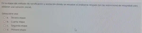 Es la etapa del método de ramificación y acotación donde se resuelve el problema relajado (sin las restricciones de integridad) para
obtener una solución inicial.
Seleccione una:
a. Tercera etapa
b. Cuarta etapa
c. Segunda etapa
d. Primera etapa