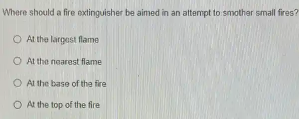 Where should a fire extinguisher be aimed in an attempt to smother small fires?
At the largest flame
At the nearest flame
At the base of the fire
At the top of the fire