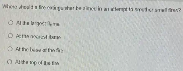 Where should a fire extinguisher be aimed in an attempt to smother small fires?
At the largest flame
D At the nearest flame
At the base of the fire
At the top of the fire