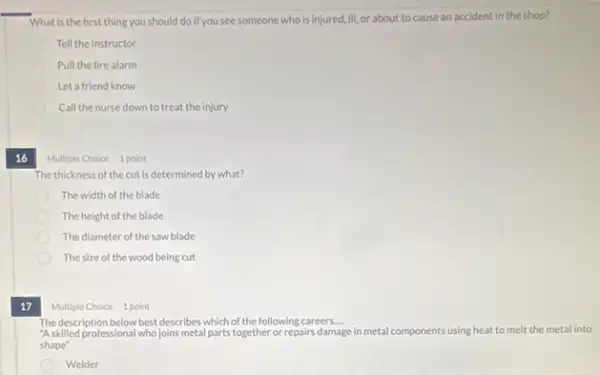 What is the first thing you should do If you see someone who is injured, III.or about to cause an accident in the shop?
Tell the instructor
Pull the fire alarm
D Let a friend know
D Call the nurse down to treat the injury
16
Multiple Choice 1 point
The thickness of the cut is determined by what?
The width of the blade
The height of the blade
The diameter of the saw blade
The size of the wood being cut
17
Multiple Choice 1 point
The description below best describes which of the following careers __
"Askilled professional who joins metal parts together or repairs damage e in metal components using heat to melt the metal into
shape"
Welder