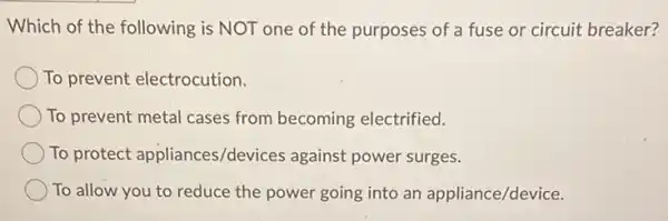 Which of the following is NOT one of the purposes of a fuse or circuit breaker?
To prevent electrocution.
To prevent metal cases from becoming electrified.
To protect appliances/devices against power surges.
To allow you to reduce the power going into an appliance/device.