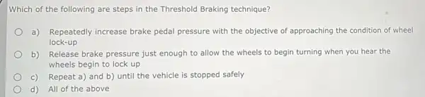 Which of the following are steps in the Threshold Braking technique?
a) Repeatedly increase brake pedal pressure with the objective of approaching the condition of wheel
lock-up
b) Release brake pressure just enough to allow the wheels to begin turning when you hear the
wheels begin to lock up
C) Repeat a) and b)until the vehicle is stopped safely
d) All of the above