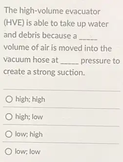 The high-volume evacuator
(HVE) is able to take up water
and debris because a __
volume of air is moved into the
vacuum hose at __ pressure to
create a strong suction.
high; high
high; low
low; high
low; low