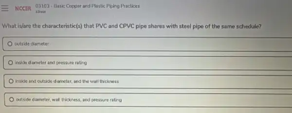 What isfare the characteristic(s that PVC and CPVC pipe shares with steel pipe of the same schedule?
outside diameter
inside diameter and pressure roting
Inside and outside diameter and the wall thickness
outside diameter, wall thickness and pressure rating