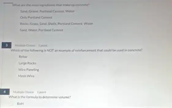 What are the main ingredients that make up concrete?
Sand Gravel.Portland Cement Water
Only Portland Cement
Rocks, Grass. Sand. Shells Portland Cement, Water
Sand, Water, Portland Cement
3
Multiple Choice 1 point
Which of the following is NOT an example of reinforcement that could be used in concrete?
Rebar
Large Rocks
Wire Paneling
Mesh Wire
4
Multiple Choice 1 point
What is the formula to determine volume?
BxH
