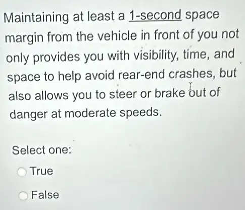 Maintaining at least a 1-second space
margin from the vehicle in front of you not
only provides you with visibility, time and
space to help avoid rear-end crashes .but
also allows you to steer or brake out of
danger at moderate speeds.
Select one:
True
False