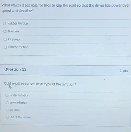 What makes it possible for tires to grip the road so that the driver has power over
speed and direction?
Rubber friction
Traction
Grippase
Kinetic friction
Question 12
Cold weather causes what type of tire inflation?
under inflation
over inflation
neutral
All of the above
1 pts