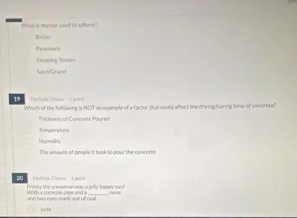 What is mortar used to adhere?
Bricks
Pavement
Stepping Stones
Sand/Gravel
19
20
Which of the following is NOT an example of a factor that could affect the drying/curing time of concrete?
Thickness of Concrete Poured
Temperature
Humidity
The amount of people it took to pour the concrete
Multiple Choice 1 point
Frosty the snowman was a jolly happy soul
With a corncob pipe and a __ nose
and two eyes made out of coal.
cute