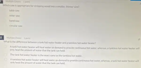 Multiple Choice 1 point
table saw
miter saw
band saw
circular saw
a
Which saw is appropriate for stripping wood into a smaller, thinner size?
Multiple Choice 1 point
What is the difference between a tank hot water heater and a tankless hot water heater?
A tank hot water heater will heat water on demand to provide continuous hot water, whereas a tankless hot water heater will
only heat the amount of water that the tank can hold.
The tank hot water heater is the exact same as the tankless hot water.
A tankless hot water heater will heat water on demand to provide continuous hot water, whereas a tank hot water heater will
only heat the amount of water that the tank can hold.
