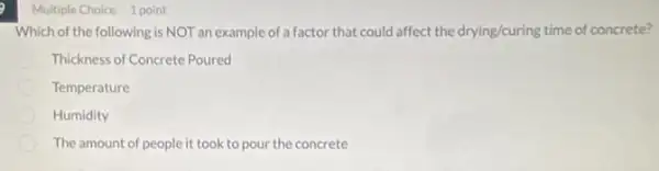 Multiple Choice 1 point
Which of the following is NOT an example of a factor that could affect the drying/curing time of concrete?
Thickness of Concrete Poured
Temperature
Humidity
The amount of people it took to pour the concrete