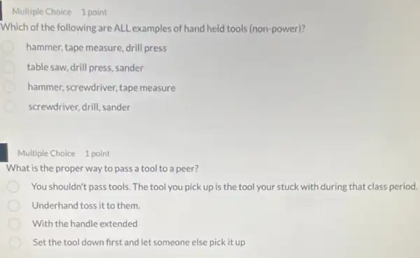 Multiple Choice 1 point
Which of the following are ALL examples of hand held tools (non-power)?
hammer, tape measure drill press
table saw, drill press sander
hammer, screwdriver, tape measure
screwdriver, drill, sander
Multiple Choice 1 point
What is the proper way to pass a tool to a peer?
You shouldn't pass tools The tool you pick up is the tool your stuck with during that class period.
Underhand toss it to them.
With the handle extended
Set the tool down first and let someone else pick it up