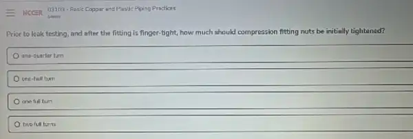 - Necen 03103-Basic Copper and Plastic Piping Practices
54min
Prior to leak testing and after the fitting is finger-tight, how much should compression fitting nuts be initially tightened?
ana-quarler turn
one-helf turn
one full turn
two full turns