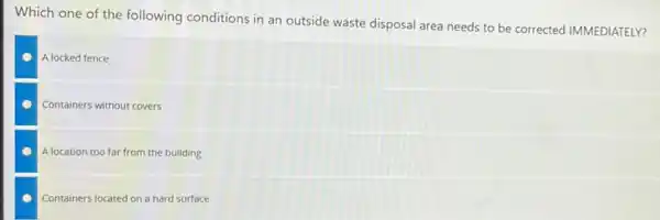 Which one of the following conditions in an outside waste disposal area needs to be corrected IMMEDIATELY?
A locked fence
Containers without covers
A location too far from the building
Containers located on a hard surface