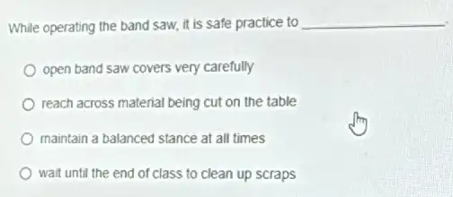 While operating the band saw, it is safe practice to
__
open band saw covers very carefully
reach across material being cut on the table
maintain a balanced stance at all times
wait until the end of class to clean up scraps