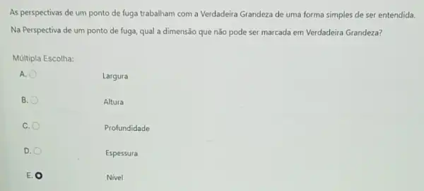 As perspectivas de um ponto de fuga trabalham com a Verdadeira Grandeza de uma forma simples de ser entendida.
Na Perspectiva de um ponto de fuga, qual a dimensão que não pode ser marcada em Verdadeira Grandeza?
Múltipla Escolha:
A.
Largura
B.
Altura
C.
Profundidade
D.
Espessura
E
Nivel