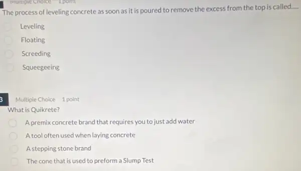 The process of leveling concrete as soon as it is poured to remove the excess from the top is called
Leveling
Floating
Screeding
Squeegeeing
3
Multiple Choice 1 point
What is Quikrete?
A premix concrete brand that requires you to just add water
A tool often used when laying concrete
A stepping stone brand
The cone that is used to preform a Slump Test