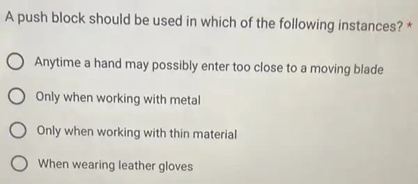 A push block should be used in which of the following instances?
Anytime a hand may possibly enter too close to a moving blade
Only when working with metal
Only when working with thin material
When wearing leather gloves