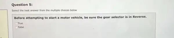 Question 5:
Select the best answer from the multiple choices below
Before attempting to start a motor vehicle be sure the gear selector is in Reverse.
True
OFalse