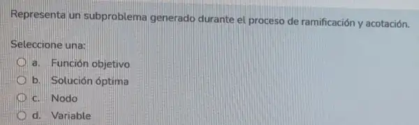 Representa un subproblem generado durante el proceso de ramificación y acotación.
Seleccione una:
a. Función objetivo
b. Solución óptima
d. Nodo
d. Variable