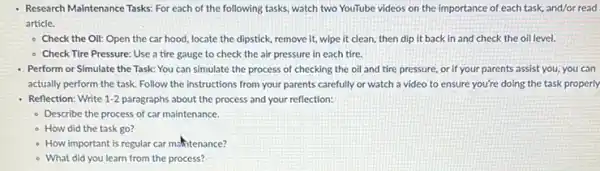 Research Maintenance Tasks: For each of the following tasks, watch two YouTube videos on the importance of each task, and/or read
article.
- Check the Oil: Open the car hood, locate the dipstick, remove it wipe it clean, then dip it back in and check the oil level.
- Check Tire Pressure: Use a tire gauge to check the air pressure in each tire.
Perform or Simulate the Task: You can simulate the process of checking the oil and tire pressure, or if your parents assist you, you can
actually perform the task Follow the instructions from your parents carefully or watch a video to ensure you're doing the task properly
Reflection: Write 1-2 paragraphs about the process and your reflection:
- Describe the process of car maintenance.
- How did the task go?
- How important is regular car matitenance?
- What did you learn from the process?