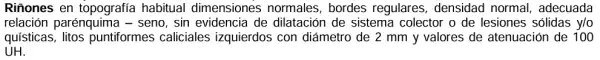 Riñones en topografia habitual dimensiones normales, bordes regulares, densidad normal, adecuada
relación parénquime I- seno, sin evidencia de dilatación de sistema colector o de lesiones sólidas y/o
quísticas litos puntiformes caliciales izquierdos con diámetro de 2 mm y valores de atenuación de 100