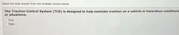Select the best answer from the multiple choices below
The Traction Control System (TCS) is designed to help maintain traction on a vehicle in hazardous conditions
or situations.
True
OFalse