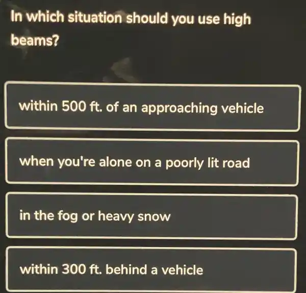 In which situation should you use high
beams?
within 500 ft. of an approaching vehicle
when you're alone on a poorly lit road
in the fog or heavy snow
within 300 ft. behind a vehicle