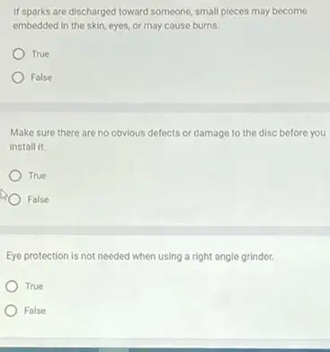 If sparks are discharged toward someone, small pleces may become
embedded in the skin eyes, or may cause burns.
True
False
Make sure there are no obvious defects or damage to the disc before you
install it.
True
False
Eye protection is not needed when using a right angle grinder.
True
False