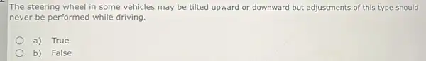 The steering wheel in some vehicles may be tilted upward or downward but adjustments of this type should
never be performed while driving.
a) True
b) False