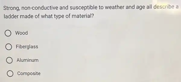 Strong, non-conductive and susceptible to weather and age all describe a
ladder made of what type of material?
Wood
Fiberglass
Aluminum
Composite