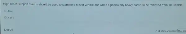 True
False
12 of 25
High-reach support stands should be used to stabilize a raised vehicle and when a particularly heavy part is to be removed from the vehicle.
/11 of 25 answered Questio