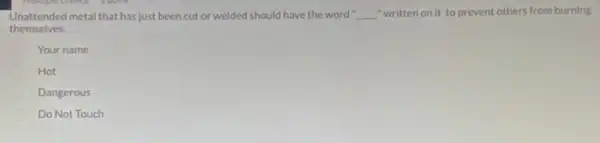 -Unattended metal that hasjust been cut or welded should have the word __ "written on it to prevent others from burning
themselves.
Your name
Hot
Dangerous
Do Not Touch