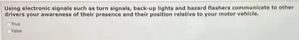 Using electronic signals such as turn signals, back-up lights and hazard flashers communicate to other
drivers your awareness of their presence and their position relative to your motor vehicle.
True
OFalse