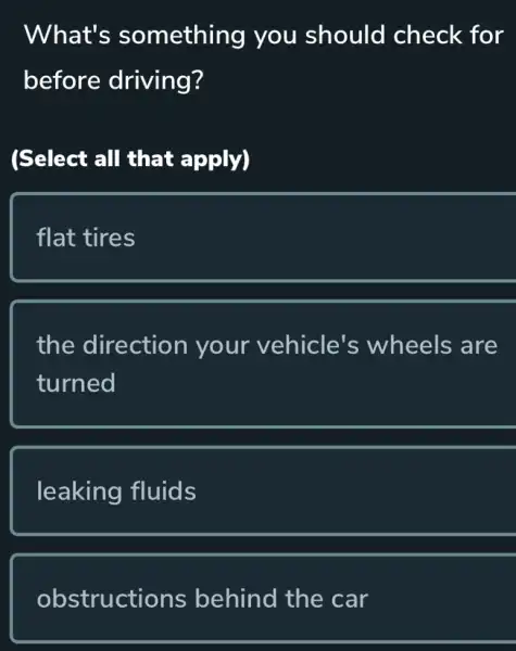 What's something you should check for
before driving?
(Select all that apply)
flat tires
the direction your vehicle's wheels are
turned
leaking fluids
obstructions behind the car