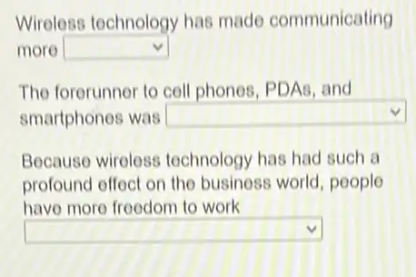 Wireless tochnology has made communicating
more square 
The forerunner to coll phonos, PDAs, and
smartphones was
Because wiroloss technology has had such a
profound offect on
square 
.
have more froedom to work
square