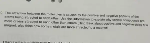 0. The attraction between the molecules is caused by the positive and negative portions of the
atoms being attracted to each other. Use this information to explain why certain compounds are
more or less attracted to each other than others (Hint: think about positive and negative sides of a
magnet, also think how some metals are more attracted to a magnet)